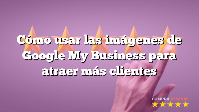 Cómo usar las imágenes de Google My Business para atraer más clientes