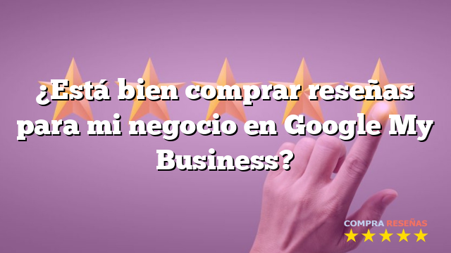 ¿Está bien comprar reseñas para mi negocio en Google My Business?