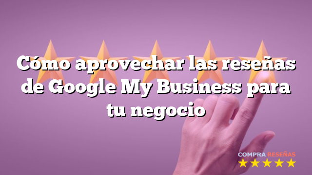 Cómo aprovechar las reseñas de Google My Business para tu negocio