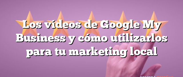 Los vídeos de Google My Business y cómo utilizarlos para tu marketing local